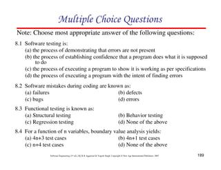 Multiple Choice Questions
Note: Choose most appropriate answer of the following questions:
8.1 Software testing is:
(a) the process of demonstrating that errors are not present
(b) the process of establishing confidence that a program does what it is supposed
to do
(c) the process of executing a program to show it is working as per specifications
(d) the process of executing a program with the intent of finding errors
8.2 Software mistakes during coding are known as:
(a) failures
(b) defects
(c) bugs
(d) errors
8.3 Functional testing is known as:
(a) Structural testing
(c) Regression testing

(b) Behavior testing
(d) None of the above

8.4 For a function of n variables, boundary value analysis yields:
(a) 4n+3 test cases
(b) 4n+1 test cases
(c) n+4 test cases
(d) None of the above
Software Engineering (3rd ed.), By K.K Aggarwal & Yogesh Singh, Copyright © New Age International Publishers, 2007

189

 