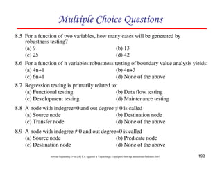 Multiple Choice Questions
8.5 For a function of two variables, how many cases will be generated by
robustness testing?
(a) 9
(b) 13
(c) 25
(d) 42
8.6 For a function of n variables robustness testing of boundary value analysis yields:
(a) 4n+1
(b) 4n+3
(c) 6n+1
(d) None of the above
8.7 Regression testing is primarily related to:
(a) Functional testing
(b) Data flow testing
(c) Development testing
(d) Maintenance testing
8.8 A node with indegree=0 and out degree ≠ 0 is called
(a) Source node
(b) Destination node
(c) Transfer node
(d) None of the above
8.9 A node with indegree ≠ 0 and out degree=0 is called
(a) Source node
(b) Predicate node
(c) Destination node
(d) None of the above
Software Engineering (3rd ed.), By K.K Aggarwal & Yogesh Singh, Copyright © New Age International Publishers, 2007

190

 
