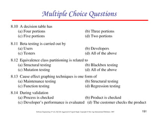 Multiple Choice Questions
8.10 A decision table has
(a) Four portions
(c) Five portions

(b) Three portions
(d) Two portions

8.11 Beta testing is carried out by
(a) Users
(c) Testers

(b) Developers
(d) All of the above

8.12 Equivalence class partitioning is related to
(a) Structural testing
(b) Blackbox testing
(c) Mutation testing
(d) All of the above
8.13 Cause effect graphing techniques is one form of
(a) Maintenance testing
(b) Structural testing
(c) Function testing
(d) Regression testing
8.14 During validation
(a) Process is checked
(b) Product is checked
(c) Developer’s performance is evaluated (d) The customer checks the product
Software Engineering (3rd ed.), By K.K Aggarwal & Yogesh Singh, Copyright © New Age International Publishers, 2007

191

 