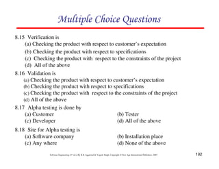 Multiple Choice Questions
8.15 Verification is
(a) Checking the product with respect to customer’s expectation
(b) Checking the product with respect to specifications
(c) Checking the product with respect to the constraints of the project
(d) All of the above
8.16 Validation is
(a) Checking the product with respect to customer’s expectation
(b) Checking the product with respect to specifications
(c) Checking the product with respect to the constraints of the project
(d) All of the above
8.17 Alpha testing is done by
(a) Customer
(b) Tester
(c) Developer
(d) All of the above
8.18 Site for Alpha testing is
(a) Software company
(c) Any where

(b) Installation place
(d) None of the above

Software Engineering (3rd ed.), By K.K Aggarwal & Yogesh Singh, Copyright © New Age International Publishers, 2007

192

 