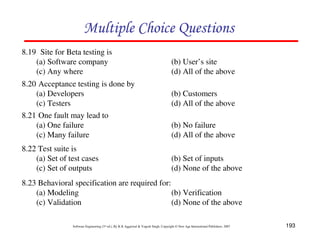 Multiple Choice Questions
8.19 Site for Beta testing is
(a) Software company
(c) Any where
8.20 Acceptance testing is done by
(a) Developers
(c) Testers
8.21 One fault may lead to
(a) One failure
(c) Many failure
8.22 Test suite is
(a) Set of test cases
(c) Set of outputs

(b) User’s site
(d) All of the above
(b) Customers
(d) All of the above
(b) No failure
(d) All of the above
(b) Set of inputs
(d) None of the above

8.23 Behavioral specification are required for:
(a) Modeling
(b) Verification
(c) Validation
(d) None of the above
Software Engineering (3rd ed.), By K.K Aggarwal & Yogesh Singh, Copyright © New Age International Publishers, 2007

193

 