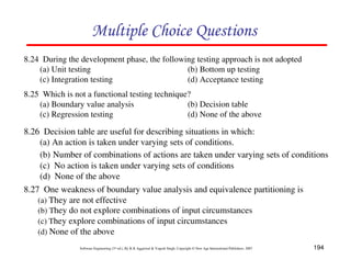Multiple Choice Questions
8.24 During the development phase, the following testing approach is not adopted
(a) Unit testing
(b) Bottom up testing
(c) Integration testing
(d) Acceptance testing
8.25 Which is not a functional testing technique?
(a) Boundary value analysis
(b) Decision table
(c) Regression testing
(d) None of the above

8.26 Decision table are useful for describing situations in which:
(a) An action is taken under varying sets of conditions.
(b) Number of combinations of actions are taken under varying sets of conditions
(c) No action is taken under varying sets of conditions
(d) None of the above
8.27 One weakness of boundary value analysis and equivalence partitioning is
(a) They are not effective
(b) They do not explore combinations of input circumstances
(c) They explore combinations of input circumstances
(d) None of the above
Software Engineering (3rd ed.), By K.K Aggarwal & Yogesh Singh, Copyright © New Age International Publishers, 2007

194

 