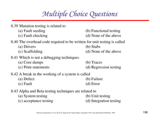 Multiple Choice Questions
8.39 Mutation testing is related to
(a) Fault seeding
(c) Fault checking

(b) Functional testing
(d) None of the above

8.40 The overhead code required to be written for unit testing is called
(a) Drivers
(b) Stubs
(c) Scaffolding
(d) None of the above
8.41 Which is not a debugging techniques
(a) Core dumps
(b) Traces
(c) Print statements
(d) Regression testing
8.42 A break in the working of a system is called
(a) Defect
(b) Failure
(c) Fault
(d) Error
8.43 Alpha and Beta testing techniques are related to
(a) System testing
(b) Unit testing
(c) acceptance testing
(d) Integration testing
Software Engineering (3rd ed.), By K.K Aggarwal & Yogesh Singh, Copyright © New Age International Publishers, 2007

198

 
