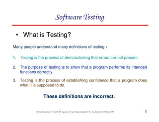 Software Testing
• What is Testing?
Many people understand many definitions of testing :
1. Testing is the process of demonstrating that errors are not present.
2. The purpose of testing is to show that a program performs its intended
functions correctly.
3. Testing is the process of establishing confidence that a program does
what it is supposed to do.

These definitions are incorrect.

Software Engineering (3rd ed.), By K.K Aggarwal & Yogesh Singh, Copyright © New Age International Publishers, 2007

2

 