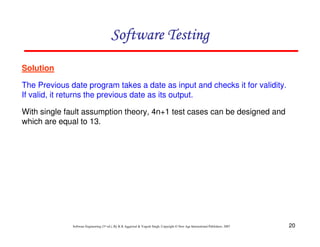 Software Testing
Solution
The Previous date program takes a date as input and checks it for validity.
If valid, it returns the previous date as its output.
With single fault assumption theory, 4n+1 test cases can be designed and
which are equal to 13.

Software Engineering (3rd ed.), By K.K Aggarwal & Yogesh Singh, Copyright © New Age International Publishers, 2007

20

 