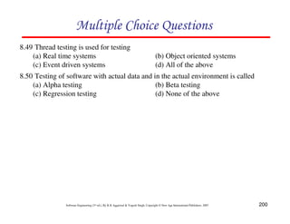 Multiple Choice Questions
8.49 Thread testing is used for testing
(a) Real time systems
(c) Event driven systems

(b) Object oriented systems
(d) All of the above

8.50 Testing of software with actual data and in the actual environment is called
(a) Alpha testing
(b) Beta testing
(c) Regression testing
(d) None of the above

Software Engineering (3rd ed.), By K.K Aggarwal & Yogesh Singh, Copyright © New Age International Publishers, 2007

200

 