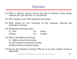 Exercises
8.1 What is software testing? Discuss the role of software testing during
software life cycle and why is it so difficult?
8.2 Why should we test? Who should do the testing?
8.3 What should we test? Comment on this statement. Illustrate the
importance of testing
8.4 Defined the following terms:
(i) fault
(ii)
(iii) bug
(iv)

failure
mistake

8.5 What is the difference between
(i) Alpha testing & beta testing
(ii) Development & regression testing
(iii) Functional & structural testing
8.6 Discuss the limitation of testing. Why do we say that complete testing is
impossible?
Software Engineering (3rd ed.), By K.K Aggarwal & Yogesh Singh, Copyright © New Age International Publishers, 2007

201

 