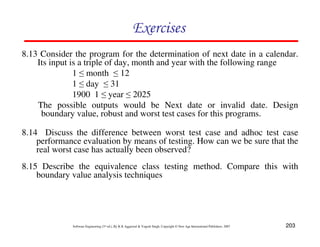 Exercises
8.13 Consider the program for the determination of next date in a calendar.
Its input is a triple of day, month and year with the following range
1 ≤ month ≤ 12
1 ≤ day ≤ 31
1900 1 ≤ year ≤ 2025
The possible outputs would be Next date or invalid date. Design
boundary value, robust and worst test cases for this programs.
8.14 Discuss the difference between worst test case and adhoc test case
performance evaluation by means of testing. How can we be sure that the
real worst case has actually been observed?
8.15 Describe the equivalence class testing method. Compare this with
boundary value analysis techniques

Software Engineering (3rd ed.), By K.K Aggarwal & Yogesh Singh, Copyright © New Age International Publishers, 2007

203

 