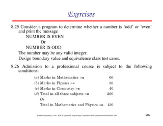 Exercises
8.25 Consider a program to determine whether a number is ‘odd’ or ‘even’
and print the message
NUMBER IS EVEN
Or
NUMBER IS ODD
The number may be any valid integer.
Design boundary value and equivalence class test cases.
8.26 Admission to a professional course is subject to the following
conditions:

Software Engineering (3rd ed.), By K.K Aggarwal & Yogesh Singh, Copyright © New Age International Publishers, 2007

207

 