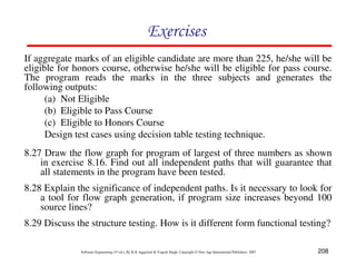 Exercises
If aggregate marks of an eligible candidate are more than 225, he/she will be
eligible for honors course, otherwise he/she will be eligible for pass course.
The program reads the marks in the three subjects and generates the
following outputs:
(a) Not Eligible
(b) Eligible to Pass Course
(c) Eligible to Honors Course
Design test cases using decision table testing technique.
8.27 Draw the flow graph for program of largest of three numbers as shown
in exercise 8.16. Find out all independent paths that will guarantee that
all statements in the program have been tested.
8.28 Explain the significance of independent paths. Is it necessary to look for
a tool for flow graph generation, if program size increases beyond 100
source lines?
8.29 Discuss the structure testing. How is it different form functional testing?
Software Engineering (3rd ed.), By K.K Aggarwal & Yogesh Singh, Copyright © New Age International Publishers, 2007

208

 