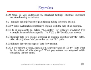 Exercises
8.30 What do you understand by structural testing? Illustrate important
structural testing techniques.
8.31 Discuss the importance of path testing during structural testing.
8.32 What is cyclomatic complexity? Explain with the help of an example.
8.33 Is it reasonable to define “thresholds” for software modules? For
example, is a module acceptable if its V(G) ≤ 10? Justify your answer.
8.34 Explain data flow testing. Consider an example and show all “du” paths.
Also identify those “du” paths that are not “dc” paths.
8.35 Discuss the various steps of data flow testing.
8.36 If we perturb a value, changing the current value of 100 by 1000, what
is the effect of this change? What precautions are required while
designing the test cases?

Software Engineering (3rd ed.), By K.K Aggarwal & Yogesh Singh, Copyright © New Age International Publishers, 2007

209

 