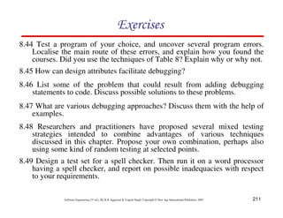 Exercises
8.44 Test a program of your choice, and uncover several program errors.
Localise the main route of these errors, and explain how you found the
courses. Did you use the techniques of Table 8? Explain why or why not.
8.45 How can design attributes facilitate debugging?
8.46 List some of the problem that could result from adding debugging
statements to code. Discuss possible solutions to these problems.
8.47 What are various debugging approaches? Discuss them with the help of
examples.
8.48 Researchers and practitioners have proposed several mixed testing
strategies intended to combine advantages of various techniques
discussed in this chapter. Propose your own combination, perhaps also
using some kind of random testing at selected points.
8.49 Design a test set for a spell checker. Then run it on a word processor
having a spell checker, and report on possible inadequacies with respect
to your requirements.
Software Engineering (3rd ed.), By K.K Aggarwal & Yogesh Singh, Copyright © New Age International Publishers, 2007

211

 