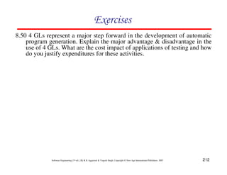 Exercises
8.50 4 GLs represent a major step forward in the development of automatic
program generation. Explain the major advantage & disadvantage in the
use of 4 GLs. What are the cost impact of applications of testing and how
do you justify expenditures for these activities.

Software Engineering (3rd ed.), By K.K Aggarwal & Yogesh Singh, Copyright © New Age International Publishers, 2007

212

 