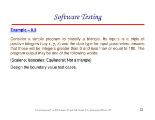 Software Testing
Example – 8.3
Consider a simple program to classify a triangle. Its inputs is a triple of
positive integers (say x, y, z) and the date type for input parameters ensures
that these will be integers greater than 0 and less than or equal to 100. The
program output may be one of the following words:
[Scalene; Isosceles; Equilateral; Not a triangle]
Design the boundary value test cases.

Software Engineering (3rd ed.), By K.K Aggarwal & Yogesh Singh, Copyright © New Age International Publishers, 2007

22

 