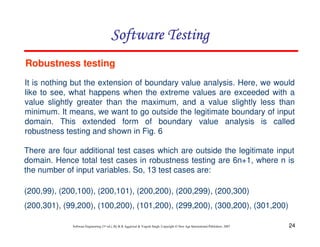 Software Testing
Robustness testing
It is nothing but the extension of boundary value analysis. Here, we would
like to see, what happens when the extreme values are exceeded with a
value slightly greater than the maximum, and a value slightly less than
minimum. It means, we want to go outside the legitimate boundary of input
domain. This extended form of boundary value analysis is called
robustness testing and shown in Fig. 6
There are four additional test cases which are outside the legitimate input
domain. Hence total test cases in robustness testing are 6n+1, where n is
the number of input variables. So, 13 test cases are:
(200,99), (200,100), (200,101), (200,200), (200,299), (200,300)
(200,301), (99,200), (100,200), (101,200), (299,200), (300,200), (301,200)
Software Engineering (3rd ed.), By K.K Aggarwal & Yogesh Singh, Copyright © New Age International Publishers, 2007

24

 