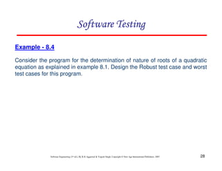 Software Testing
Example - 8.4
Consider the program for the determination of nature of roots of a quadratic
equation as explained in example 8.1. Design the Robust test case and worst
test cases for this program.

Software Engineering (3rd ed.), By K.K Aggarwal & Yogesh Singh, Copyright © New Age International Publishers, 2007

28

 