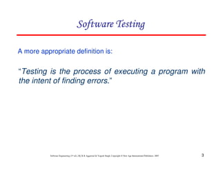 Software Testing
A more appropriate definition is:

“Testing is the process of executing a program with
the intent of finding errors.”

Software Engineering (3rd ed.), By K.K Aggarwal & Yogesh Singh, Copyright © New Age International Publishers, 2007

3

 