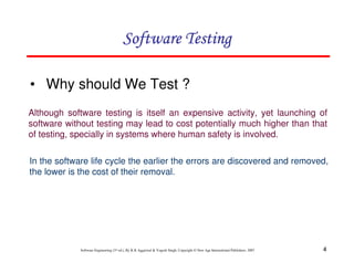 Software Testing
• Why should We Test ?
Although software testing is itself an expensive activity, yet launching of
software without testing may lead to cost potentially much higher than that
of testing, specially in systems where human safety is involved.
In the software life cycle the earlier the errors are discovered and removed,
the lower is the cost of their removal.

Software Engineering (3rd ed.), By K.K Aggarwal & Yogesh Singh, Copyright © New Age International Publishers, 2007

4

 