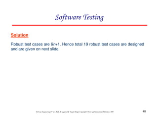 Software Testing
Solution
Robust test cases are 6n+1. Hence total 19 robust test cases are designed
and are given on next slide.

Software Engineering (3rd ed.), By K.K Aggarwal & Yogesh Singh, Copyright © New Age International Publishers, 2007

40

 