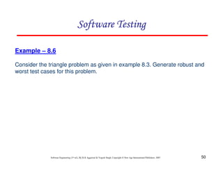 Software Testing
Example – 8.6
Consider the triangle problem as given in example 8.3. Generate robust and
worst test cases for this problem.

Software Engineering (3rd ed.), By K.K Aggarwal & Yogesh Singh, Copyright © New Age International Publishers, 2007

50

 