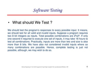 Software Testing
• What should We Test ?
We should test the program’s responses to every possible input. It means,
we should test for all valid and invalid inputs. Suppose a program requires
two 8 bit integers as inputs. Total possible combinations are 28x28. If only
one second it required to execute one set of inputs, it may take 18 hours to
test all combinations. Practically, inputs are more than two and size is also
more than 8 bits. We have also not considered invalid inputs where so
many combinations are possible. Hence, complete testing is just not
possible, although, we may wish to do so.

Software Engineering (3rd ed.), By K.K Aggarwal & Yogesh Singh, Copyright © New Age International Publishers, 2007

6

 