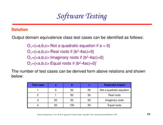 Software Testing
Solution
Output domain equivalence class test cases can be identified as follows:
O1={<a,b,c>:Not a quadratic equation if a = 0}
O1={<a,b,c>:Real roots if (b2-4ac)>0}
O1={<a,b,c>:Imaginary roots if (b2-4ac)<0}
O1={<a,b,c>:Equal roots if (b2-4ac)=0}`
The number of test cases can be derived form above relations and shown
below:
Test case

a

b

c

Expected output

1

0

50

50

Not a quadratic equation

2

1

50

50

Real roots

3

50

50

50

Imaginary roots

4

50

100

50

Equal roots

Software Engineering (3rd ed.), By K.K Aggarwal & Yogesh Singh, Copyright © New Age International Publishers, 2007

64

 