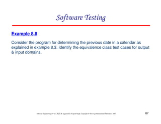 Software Testing
Example 8.8
Consider the program for determining the previous date in a calendar as
explained in example 8.3. Identify the equivalence class test cases for output
& input domains.

Software Engineering (3rd ed.), By K.K Aggarwal & Yogesh Singh, Copyright © New Age International Publishers, 2007

67

 