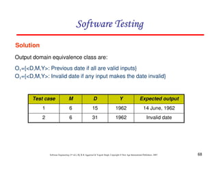 Software Testing
Solution
Output domain equivalence class are:
O1={<D,M,Y>: Previous date if all are valid inputs}
O1={<D,M,Y>: Invalid date if any input makes the date invalid}

Test case

M

D

Y

Expected output

1

6

15

1962

14 June, 1962

2

6

31

1962

Invalid date

Software Engineering (3rd ed.), By K.K Aggarwal & Yogesh Singh, Copyright © New Age International Publishers, 2007

68

 