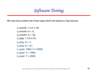Software Testing
We may have another set of test cases which are based on input domain.
I1={month: 1 ≤ m ≤ 12}
I2={month: m < 1}
I3={month: m > 12}
I4={day: 1 ≤ D ≤ 31}
I5={day: D < 1}
I6={day: D > 31}
I7={year: 1900 ≤ Y ≤ 2025}
I8={year: Y < 1900}
I9={year: Y > 2025}

Software Engineering (3rd ed.), By K.K Aggarwal & Yogesh Singh, Copyright © New Age International Publishers, 2007

69

 