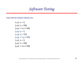 Software Testing
Input domain based classes are:
I1={x: x < 1}
I2={x: x > 100}
I3={x: 1 ≤ x ≤ 100}
I4={y: y < 1}
I5={y: y > 100}
I6={y: 1 ≤ y ≤ 100}
I7={z: z < 1}
I8={z: z > 100}
I9={z: 1 ≤ z ≤ 100}

Software Engineering (3rd ed.), By K.K Aggarwal & Yogesh Singh, Copyright © New Age International Publishers, 2007

73

 