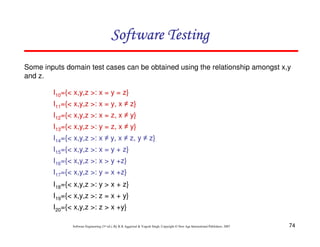 Software Testing
Some inputs domain test cases can be obtained using the relationship amongst x,y
and z.
I10={< x,y,z >: x = y = z}
I11={< x,y,z >: x = y, x ≠ z}
I12={< x,y,z >: x = z, x ≠ y}
I13={< x,y,z >: y = z, x ≠ y}
I14={< x,y,z >: x ≠ y, x ≠ z, y ≠ z}
I15={< x,y,z >: x = y + z}
I16={< x,y,z >: x > y +z}
I17={< x,y,z >: y = x +z}
I18={< x,y,z >: y > x + z}
I19={< x,y,z >: z = x + y}
I20={< x,y,z >: z > x +y}
Software Engineering (3rd ed.), By K.K Aggarwal & Yogesh Singh, Copyright © New Age International Publishers, 2007

74

 