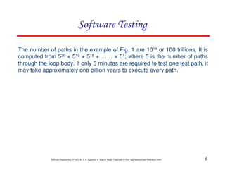 Software Testing
The number of paths in the example of Fig. 1 are 1014 or 100 trillions. It is
computed from 520 + 519 + 518 + …… + 51; where 5 is the number of paths
through the loop body. If only 5 minutes are required to test one test path, it
may take approximately one billion years to execute every path.

Software Engineering (3rd ed.), By K.K Aggarwal & Yogesh Singh, Copyright © New Age International Publishers, 2007

8

 