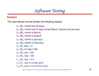 Software Testing
Solution
The input domain can be divided into following classes:
I1= {M1: month has 30 days}
I2= {M2: month has 31 days except March, August and January}
I3= {M3: month is March}
I4= {M4: month is August}
I5= {M5: month is January}
I6= {M6: month is February}
I7= {D1: day = 1}
I8= {D2: 2 ≤ day ≤ 28}
I9= {D3: day = 29}
I10={D4: day = 30}
I11={D5: day = 31}
I12={Y1: year is a leap year}
I13={Y2: year is a common year}
Software Engineering (3rd ed.), By K.K Aggarwal & Yogesh Singh, Copyright © New Age International Publishers, 2007

83

 