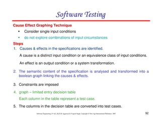 Software Testing
Cause Effect Graphing Technique
Consider single input conditions
do not explore combinations of input circumstances
Steps
1. Causes & effects in the specifications are identified.
A cause is a distinct input condition or an equivalence class of input conditions.
An effect is an output condition or a system transformation.
2. The semantic content of the specification is analysed and transformed into a
boolean graph linking the causes & effects.
3. Constraints are imposed
4. graph – limited entry decision table
Each column in the table represent a test case.
5. The columns in the decision table are converted into test cases.
Software Engineering (3rd ed.), By K.K Aggarwal & Yogesh Singh, Copyright © New Age International Publishers, 2007

92

 