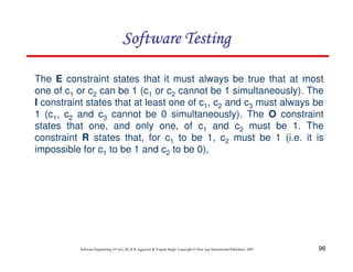 Software Testing
The E constraint states that it must always be true that at most
one of c1 or c2 can be 1 (c1 or c2 cannot be 1 simultaneously). The
I constraint states that at least one of c1, c2 and c3 must always be
1 (c1, c2 and c3 cannot be 0 simultaneously). The O constraint
states that one, and only one, of c1 and c2 must be 1. The
constraint R states that, for c1 to be 1, c2 must be 1 (i.e. it is
impossible for c1 to be 1 and c2 to be 0),

Software Engineering (3rd ed.), By K.K Aggarwal & Yogesh Singh, Copyright © New Age International Publishers, 2007

96

 
