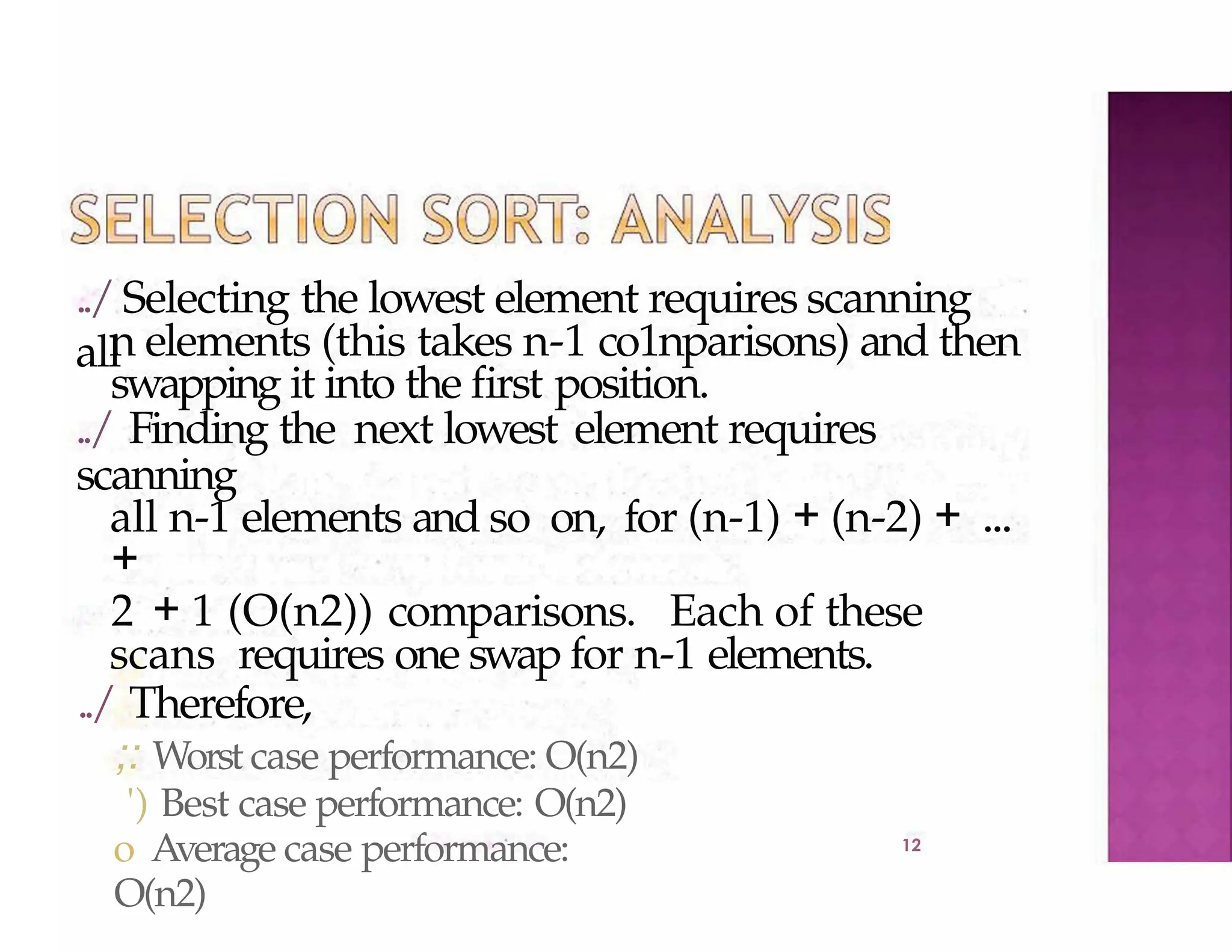../Selecting the lowest element requires scanning
all
12
n elements (this takes n-1 co1nparisons) and then
swapping it into the first position.
../ Finding the next lowest element requires
scanning
all n-1 elements and so on, for (n-1) + (n-2) + ...
+
2 + 1 (O(n2)) comparisons. Each of these
scans requires one swap for n-1 elements.
../ Therefore,
;: Worst case performance: O(n2)
') Best case performance: O(n2)
o Average case performance:
O(n2)
 