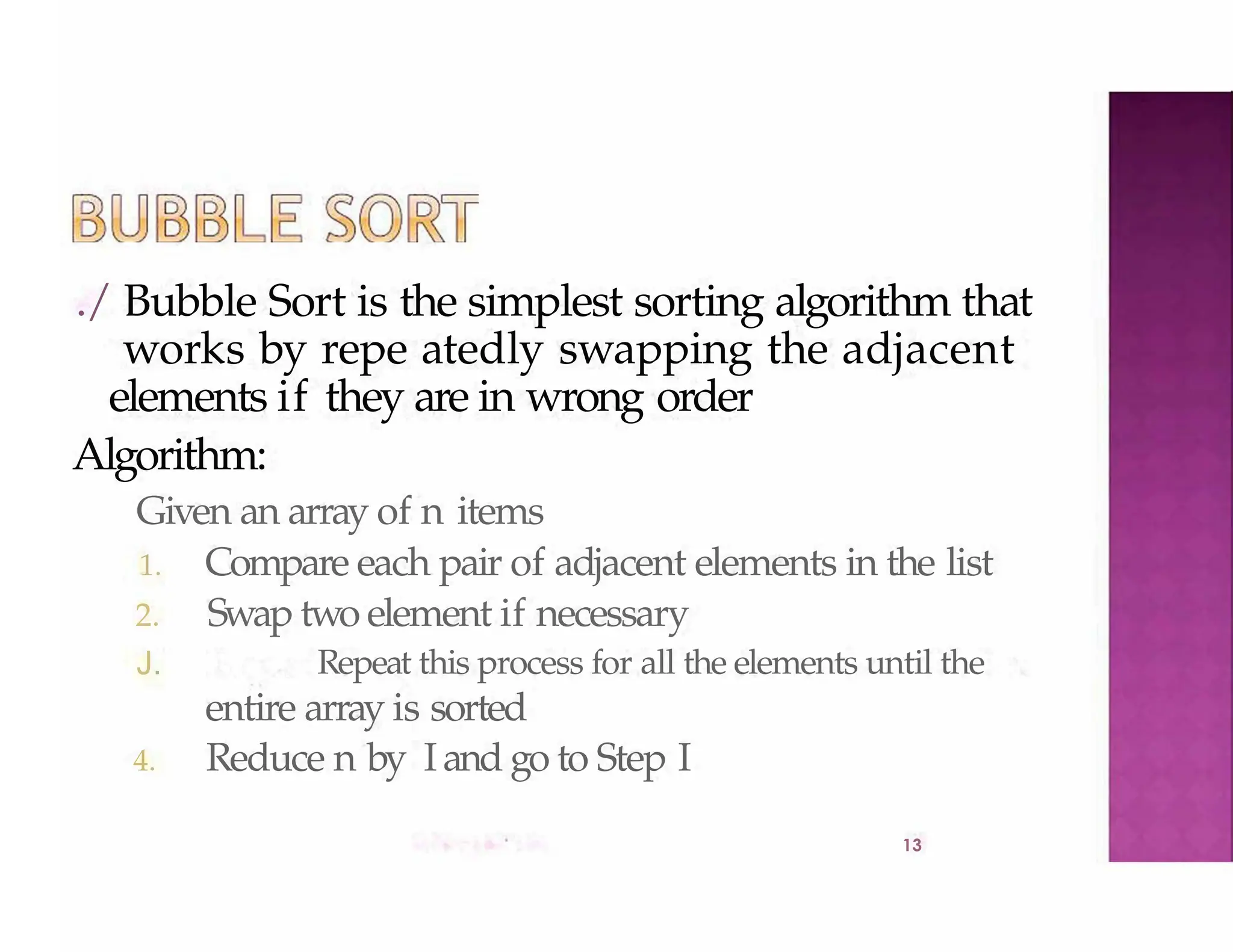 ./ Bubble Sort is the simplest sorting algorithm that
works by repe atedly swapping the adjacent
elements if they are in wrong order
Algorithm:
13
Given an array of n items
1. Compare each pair of adjacent elements in the list
2. Swap two element if necessary
J. Repeat this process for all the elements until the
entire array is sorted
4. Reduce n by Iand go to Step I
 