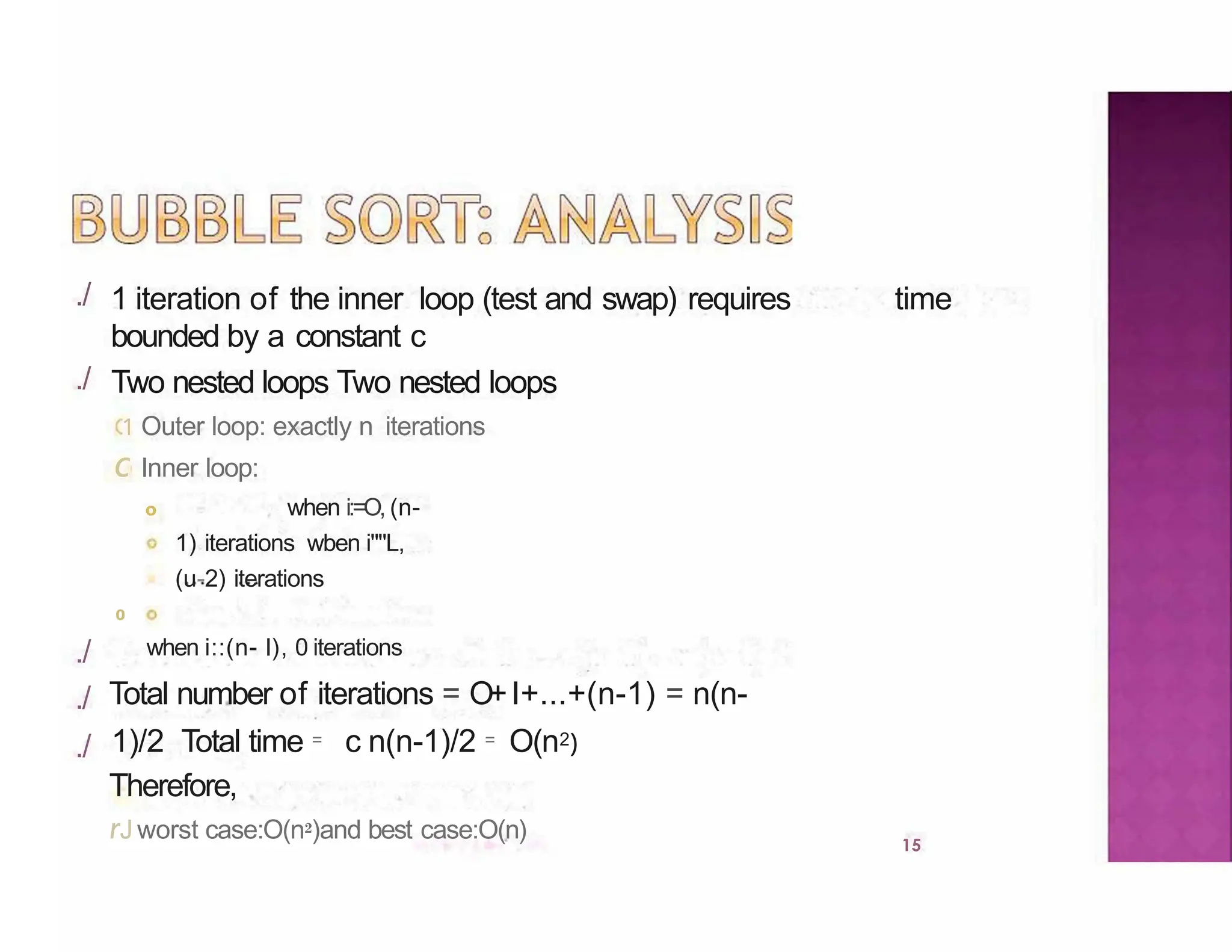 ./
15
./
./
./
./
1 iteration of the inner loop (test and swap) requires time
bounded by a constant c
Two nested loops Two nested loops
1 Outer loop: exactly n iterations
c Inner loop:
o when i:=O, (n-
1) iterations wben i""L,
(u-2) iterations
0
when i::(n- l), 0 iterations
Total number of iterations = O+I+...+(n-1) = n(n-
1)/2 Total time = c n(n-1)/2 = O(n2)
Therefore,
rJ worst case:O(n2)and best case:O(n)
 