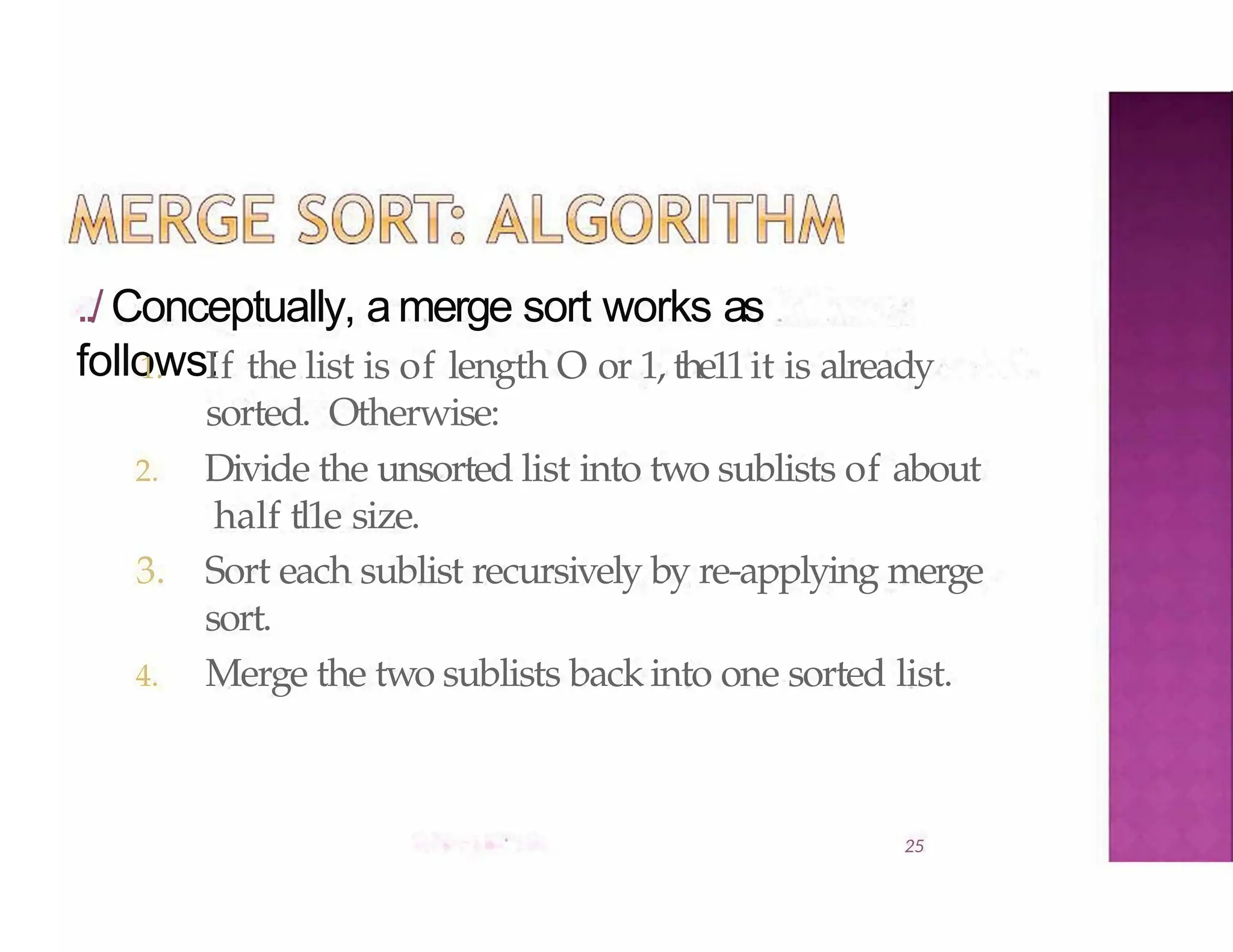 ../ Conceptually, amerge sort works as
follows:
25
1. If the list is of length O or 1, the11it is already
sorted. Otherwise:
2. Divide the unsorted list into two sublists of about
half tl1e size.
3. Sort each sublist recursively by re-applying merge
sort.
4. Merge the two sublists back into one sorted list.
 