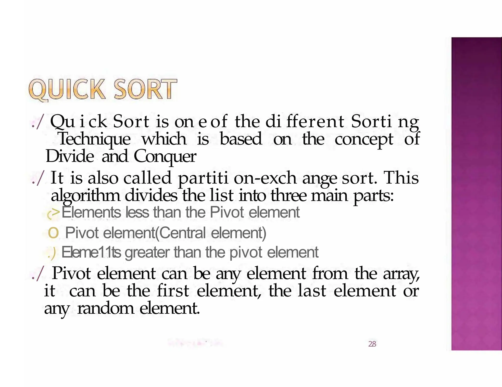 ./ Qu i ck Sort is on e of the di fferent Sorti ng
Technique which is based on the concept of
Divide and Conquer
./ It is also called partiti on-exch ange sort. This
algorithm divides the list into three main parts:
2.8
>Elements less than the Pivot element
o Pivot element(Central element)
.) Eleme11ts greater than the pivot element
./ Pivot element can be any element from the array,
it can be the first element, the last element or
any random element.
 