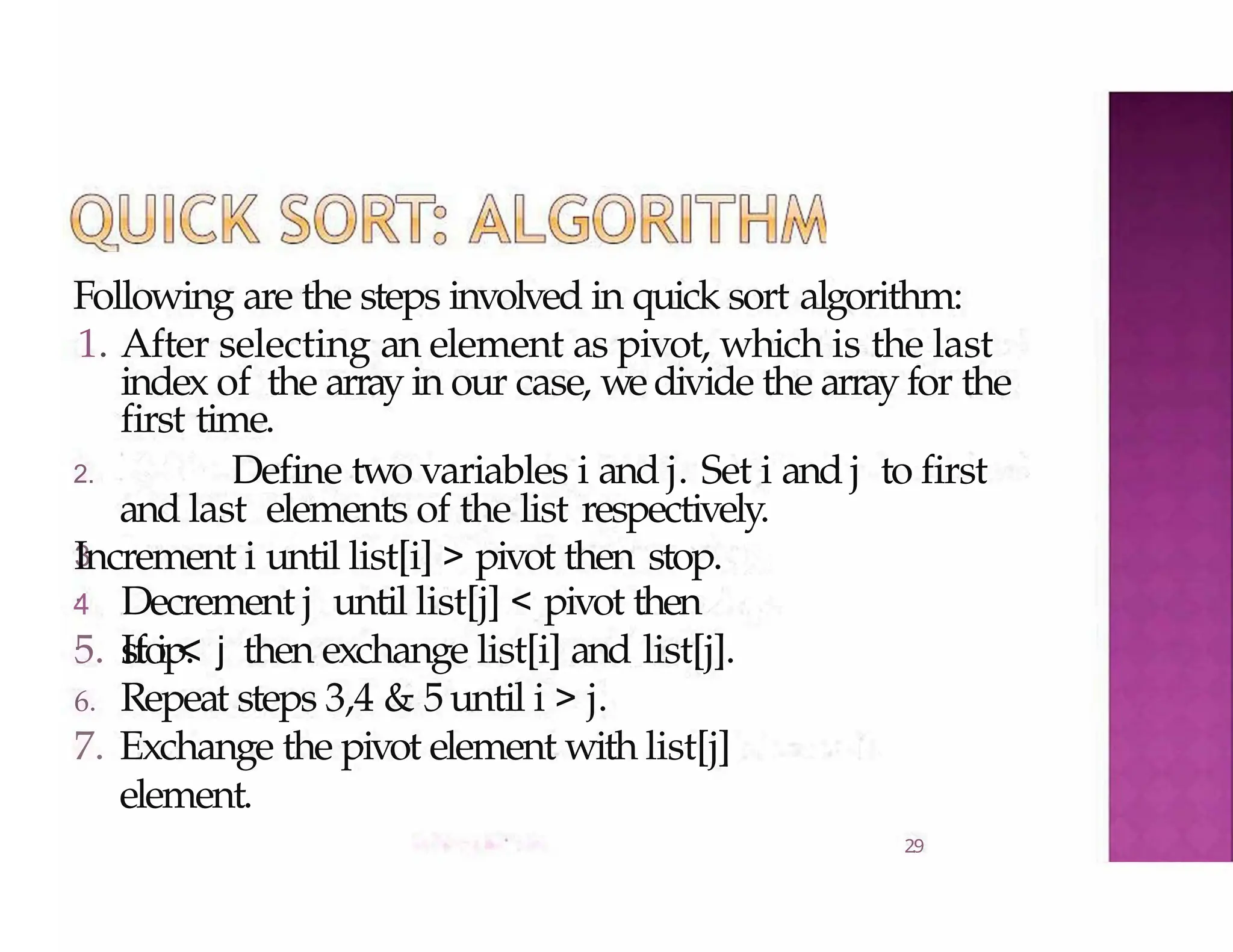 Following are the steps involved in quick sort algorithm:
2.9
1. After selecting an element as pivot, which is the last
index of the array in our case, wedivide the array for the
3
.
first time.
2. Define two variables i and j. Set i and j to first
and last elements of the list respectively.
Increment i until list[i] > pivot then stop.
4
.
Decrement j until list[j] < pivot then
stop.
5. If i < j then exchange list[i] and list[j].
6. Repeat steps 3,4 & 5until i > j.
7. Exchange the pivot element with list[j]
element.
 