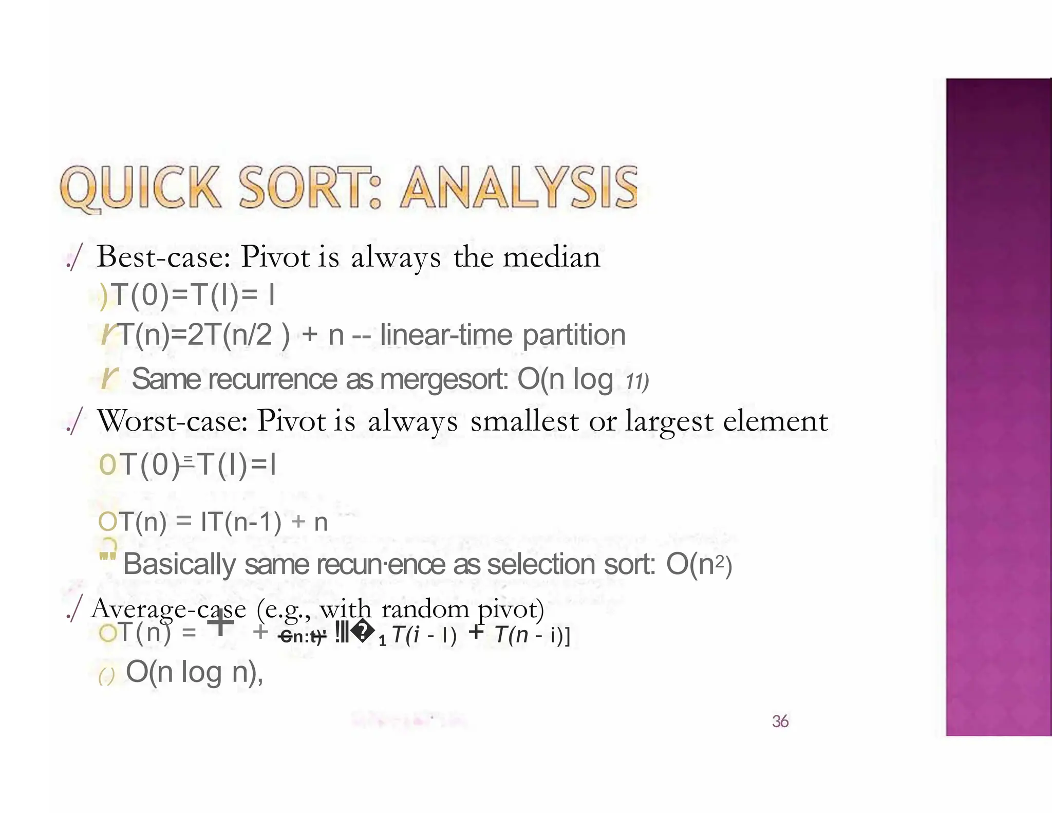 ./ Best-case: Pivot is always the median
)T(0)=T(l)= l
rT(n)=2T(n/2 ) + n -- linear-time partition
r Same recurrence as mergesort: O(n log 11)
./ Worst-case: Pivot is always smallest or largest element
oT(0)=
T(l)=l
OT(n) = lT(n-1) + n
''"' Basically same recun·ence as selection sort: O(n2)
./Average-case (e.g., with random pivot)
T(n) = + + Cn:t)' !Il�1 T(i - l) + T(n - i)]
() O(n log n),
36
 