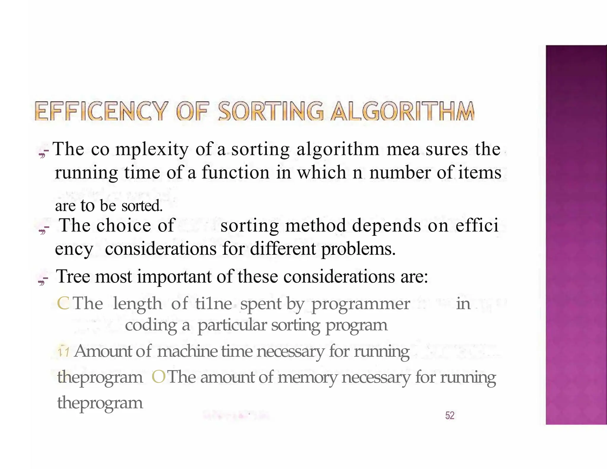 .,,-The co mplexity of a sorting algorithm mea sures the
running time of a function in which n number of items
are to be sorted.
.,,- The choice of sorting method depends on effici
ency considerations for different problems.
.,,- Tree most important of these considerations are:
CThe length of ti1ne spent by programmer in
coding a particular sorting program
11 Amount of machinetime necessary for running
theprogram OThe amount of memory necessary for running
theprogram
52
 
