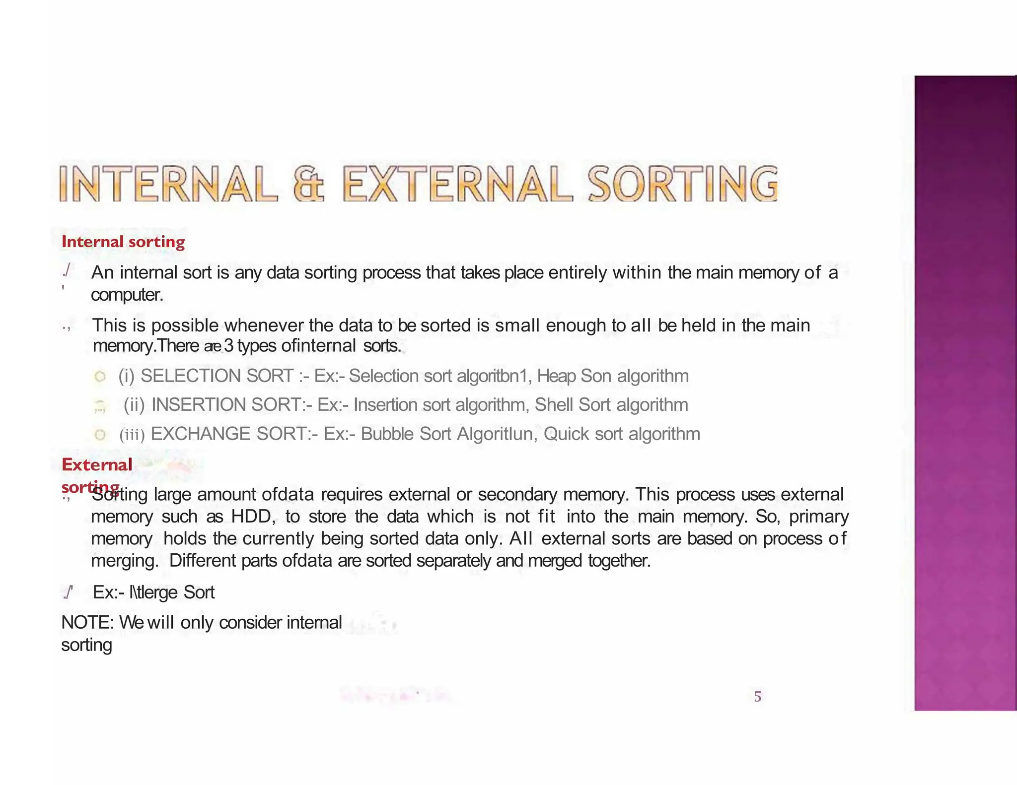 Internal sorting
5
./
'
.,
An internal sort is any data sorting process that takes place entirely within the main memory of a
computer.
This is possible whenever the data to be sorted is small enough to all be held in the main
memory.There are3 types ofinternal sorts.
(i) SELECTION SORT :- Ex:- Selection sort algoritbn1, Heap Son algorithm
,.., (ii) INSERTION SORT:- Ex:- Insertion sort algorithm, Shell Sort algorithm
(iii) EXCHANGE SORT:- Ex:- Bubble Sort Algoritlun, Quick sort algorithm
External
sorting
., Sorting large amount ofdata requires external or secondary memory. This process uses external
memory such as HDD, to store the data which is not fit into the main memory. So, primary
memory holds the currently being sorted data only. All external sorts are based on process of
merging. Different parts ofdata are sorted separately and merged together.
./' Ex:- ltlerge Sort
NOTE: Wewill only consider internal
sorting
 