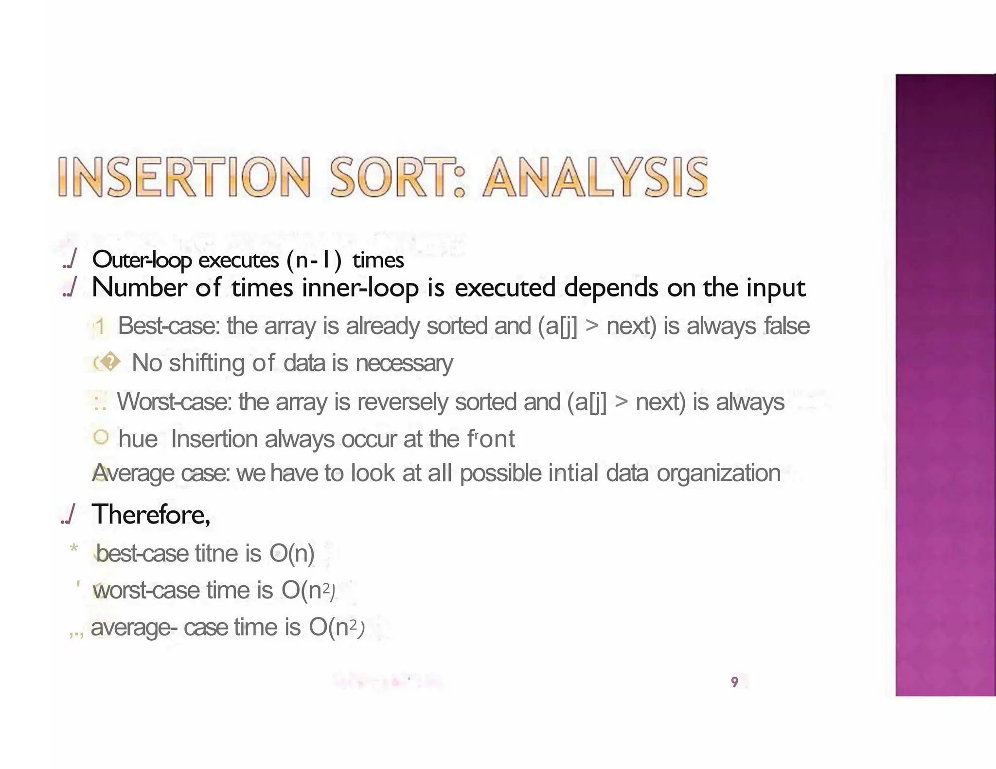 ../ Outer-loop executes (n-1) times
9
../ Number of times inner-loop is executed depends on the input
1 Best-case: the array is already sorted and (a[j] > next) is always false
� No shifting of data is necessary
:. Worst-case: the array is reversely sorted and (a[j] > next) is always
hue Insertion always occur at the fr
ont
Average case: wehave to look at all possible intial data organization
../ Therefore,
* best-case titne is O(n)
' worst-case time is O(n2)
,., average- case time is O(n2)
 