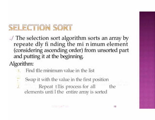 ./ The selection sort algorithm sorts an array by
repeate dly fi nding the mi n imum element
(considering ascending order) from unsorted part
and putting it at the beginning.
Algorithm:
10
1. Find tl1e minimum value in the list
,
.
, Swap it with the value in the first position
J. Repeat tl1is process for all the
elements unti l the entire array is sorted
 