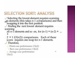 ../Selecting the lowest element requires scanning
all
12
n elements (this takes n-1 co1nparisons) and then
swapping it into the first position.
../ Finding the next lowest element requires
scanning
all n-1 elements and so on, for (n-1) + (n-2) + ...
+
2 + 1 (O(n2)) comparisons. Each of these
scans requires one swap for n-1 elements.
../ Therefore,
;: Worst case performance: O(n2)
') Best case performance: O(n2)
o Average case performance:
O(n2)
 