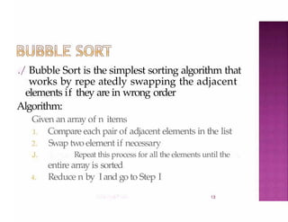 ./ Bubble Sort is the simplest sorting algorithm that
works by repe atedly swapping the adjacent
elements if they are in wrong order
Algorithm:
13
Given an array of n items
1. Compare each pair of adjacent elements in the list
2. Swap two element if necessary
J. Repeat this process for all the elements until the
entire array is sorted
4. Reduce n by Iand go to Step I
 