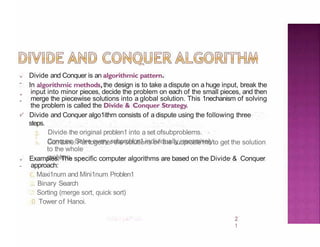 ,,
-
,,
-
2
1
v'
Divide and Conquer is an algorithmic pattern.
In algorithmic methods,the design is to take a dispute on a huge input, break the
input into minor pieces, decide the problem on each of the small pieces, and then
merge the piecewise solutions into a global solution. This 1nechanism of solving
the problem is called the Divide & Conquer Strategy.
Divide and Conquer algo1ithm consists of a dispute using the following three
steps.
Divide the original problen1 into a set ofsubproblems.
Conquer: Solve every subproblcn1 individually, recursively.
' Con1bine: Put together the solutions of the subproble1ns to get the solution
to the whole
problem.
,,
-
Examples: The specific computer algorithms are based on the Divide & Conquer
approach:
, Maxi1num and Mini1num Problen1
..., Binary Search
.: Sorting (merge sort, quick sort)
0 Tower of Hanoi.
 