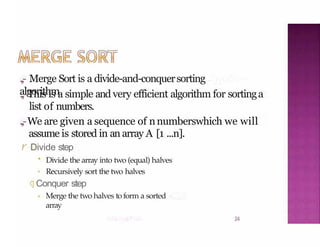 .,,- Merge Sort is a divide-and-conquersorting
algorithm
24
.,,-This is a simple and very efficient algorithm for sortinga
list of numbers.
.,,-We are given a sequence of nnumberswhich we will
assume is stored in an array A [1 ...n].
r Divide step
• Divide the array into two (equal) halves
Recursively sort the two halves
J Conquer step
Merge the two halves toform a sorted
array
 